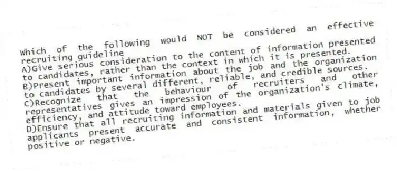 Which of the following would NOT be considered an effective recruiting guideline
A)Give serious consideration to the content of information presented to candidates, rather than the context in which it is presented.
B)Present important information about the job and the organization to candidates by several different, reliable, and credible sources.
C)Recognize that the behaviour of recruiters and other representatives gives an impression of the organization's climate, efficiency, and attitude toward employees.
D)Ensure that all recruiting information and materials given to job applicants present accurate and consistent information, whether positive or negative.