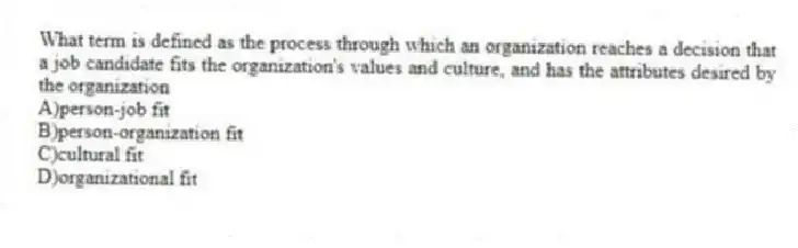 What term is defined as the process through which an organization reaches a decision that a job candidate fits the organization's values and culture, and has the attributes desired by the organization
A)person-job fit
B)person-organization fit
C)cultural fit
D)organizational fit