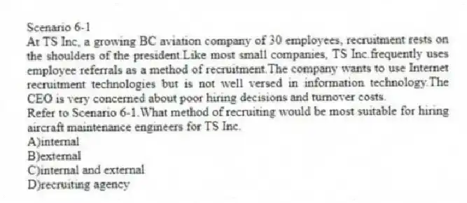 Scenario 6-1
At TS Inc, a growing BC aviation company of 30 employees, recruitment rests on the shoulders of the president.Like most small companies, TS Inc.frequently uses employee referrals as a method of recruitment.The company wants to use Internet recruitment technologies but is not well versed in information technology.The CEO is very concerned about poor hiring decisions and turnover costs.
-Refer to Scenario 6-1.What method of recruiting would be most suitable for hiring aircraft maintenance engineers for TS Inc.
A)internal
B)external
C)internal and external
D)recruiting agency