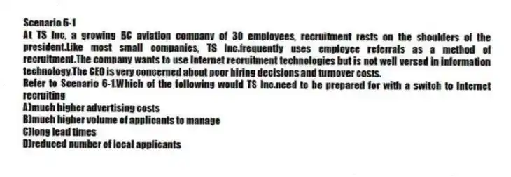 Scenario 6-1
At TS Inc, a growing BC aviation company of 30 employees, recruitment rests on the shoulders of the president.Like most small companies, TS Inc.frequently uses employee referrals as a method of recruitment.The company wants to use Internet recruitment technologies but is not well versed in information technology.The CEO is very concerned about poor hiring decisions and turnover costs.
-Refer to Scenario 6-1.Which of the following would TS Inc.need to be prepared for with a switch to Internet recruiting
A)much higher advertising costs
B)much higher volume of applicants to manage
C)long lead times
D)reduced number of local applicants