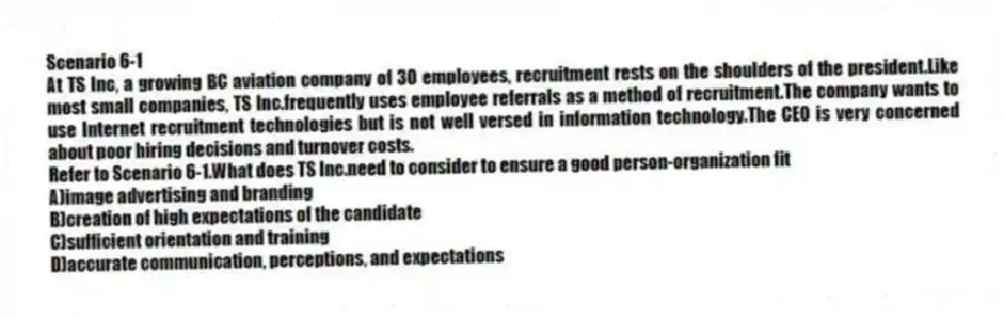 Scenario 6-1
At TS Inc, a growing BC aviation company of 30 employees, recruitment rests on the shoulders of the president.Like most small companies, TS Inc.frequently uses employee referrals as a method of recruitment.The company wants to use Internet recruitment technologies but is not well versed in information technology.The CEO is very concerned about poor hiring decisions and turnover costs.
-Refer to Scenario 6-1.What does TS Inc.need to consider to ensure a good person-organization fit
A)image advertising and branding
B)creation of high expectations of the candidate
C)sufficient orientation and training
D)accurate communication, perceptions, and expectations