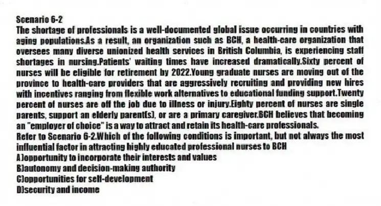 Scenario 6-2
The shortage of professionals is a well-documented global issue occurring in countries with aging populations.As a result, an organization such as BCH, a health-care organization that oversees many diverse unionized health services in British Columbia, is experiencing staff shortages in nursing.Patients' waiting times have increased dramatically.Sixty percent of nurses will be eligible for retirement by 2022.Young graduate nurses are moving out of the province to health-care providers that are aggressively recruiting and providing new hires with incentives ranging from flexible work alternatives to educational funding support.Twenty percent of nurses are off the job due to illness or injury.Eighty percent of nurses are single parents, support an elderly parent(s), or are a primary caregiver.BCH believes that becoming an "employer of choice" is a way to attract and retain its health-care professionals.
-Refer to Scenario 6-2.Which of the following conditions is important, but not always the most influential factor in attracting highly educated professional nurses to BCH
A)opportunity to incorporate their interests and values
B)autonomy and decision-making authority
C)opportunities for self-development
D)security and income