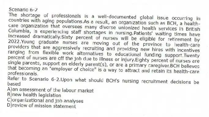 Scenario 6-2
The shortage of professionals is a well-documented global issue occurring in countries with aging populations.As a result, an organization such as BCH, a health-care organization that oversees many diverse unionized health services in British Columbia, is experiencing staff shortages in nursing.Patients' waiting times have increased dramatically.Sixty percent of nurses will be eligible for retirement by 2022.Young graduate nurses are moving out of the province to health-care providers that are aggressively recruiting and providing new hires with incentives ranging from flexible work alternatives to educational funding support.Twenty percent of nurses are off the job due to illness or injury.Eighty percent of nurses are single parents, support an elderly parent(s), or are a primary caregiver.BCH believes that becoming an "employer of choice" is a way to attract and retain its health-care professionals.
-Refer to Scenario 6-2.Upon what should BCH's nursing recruitment decisions be based
A)an assessment of the labour market
B)new health legislation
C)organizational and job analyses
D)review of mission statement