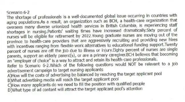 Scenario 6-2
The shortage of professionals is a well-documented global issue occurring in countries with aging populations.As a result, an organization such as BCH, a health-care organization that oversees many diverse unionized health services in British Columbia, is experiencing staff shortages in nursing.Patients' waiting times have increased dramatically.Sixty percent of nurses will be eligible for retirement by 2022.Young graduate nurses are moving out of the province to health-care providers that are aggressively recruiting and providing new hires with incentives ranging from flexible work alternatives to educational funding support.Twenty percent of nurses are off the job due to illness or injury.Eighty percent of nurses are single parents, support an elderly parent(s), or are a primary caregiver.BCH believes that becoming an "employer of choice" is a way to attract and retain its health-care professionals.
-Refer to Scenario 6-2.Which of the following questions would NOT be relevant to a job advertisement campaign to target nursing applicants
A)How will the costs of advertising be balanced by reaching the target applicant pool
B)What advertising media will reach the target applicant pool
C)How many applicants do we need to fill the position with qualified people
D)What type of ad content will attract the target applicant pool's attention