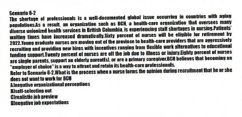 Scenario 6-2
The shortage of professionals is a well-documented global issue occurring in countries with aging populations.As a result, an organization such as BCH, a health-care organization that oversees many diverse unionized health services in British Columbia, is experiencing staff shortages in nursing.Patients' waiting times have increased dramatically.Sixty percent of nurses will be eligible for retirement by 2022.Young graduate nurses are moving out of the province to health-care providers that are aggressively recruiting and providing new hires with incentives ranging from flexible work alternatives to educational funding support.Twenty percent of nurses are off the job due to illness or injury.Eighty percent of nurses are single parents, support an elderly parent(s), or are a primary caregiver.BCH believes that becoming an "employer of choice" is a way to attract and retain its health-care professionals.
-Refer to Scenario 6-2.What is the process when a nurse forms the opinion during recruitment that he or she does not want to work for BCH
A)negative organizational perceptions
B)self-selecting out
C)realistic job preview
D)negative job expectations