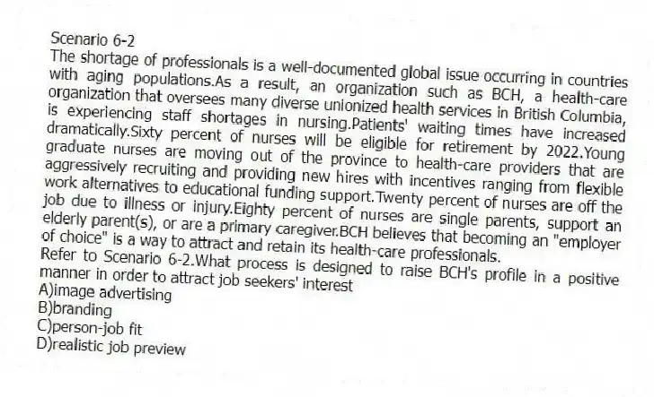 Scenario 6-2
The shortage of professionals is a well-documented global issue occurring in countries with aging populations.As a result, an organization such as BCH, a health-care organization that oversees many diverse unionized health services in British Columbia, is experiencing staff shortages in nursing.Patients' waiting times have increased dramatically.Sixty percent of nurses will be eligible for retirement by 2022.Young graduate nurses are moving out of the province to health-care providers that are aggressively recruiting and providing new hires with incentives ranging from flexible work alternatives to educational funding support.Twenty percent of nurses are off the job due to illness or injury.Eighty percent of nurses are single parents, support an elderly parent(s), or are a primary caregiver.BCH believes that becoming an "employer of choice" is a way to attract and retain its health-care professionals.
-Refer to Scenario 6-2.What process is designed to raise BCH's profile in a positive manner in order to attract job seekers' interest
A)image advertising
B)branding
C)person-job fit
D)realistic job preview