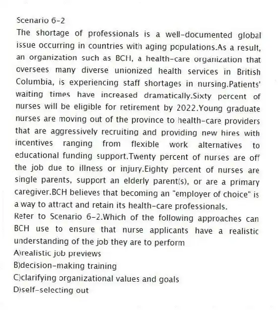 Scenario 6-2
The shortage of professionals is a well-documented global issue occurring in countries with aging populations.As a result, an organization such as BCH, a health-care organization that oversees many diverse unionized health services in British Columbia, is experiencing staff shortages in nursing.Patients' waiting times have increased dramatically.Sixty percent of nurses will be eligible for retirement by 2022.Young graduate nurses are moving out of the province to health-care providers that are aggressively recruiting and providing new hires with incentives ranging from flexible work alternatives to educational funding support.Twenty percent of nurses are off the job due to illness or injury.Eighty percent of nurses are single parents, support an elderly parent(s), or are a primary caregiver.BCH believes that becoming an "employer of choice" is a way to attract and retain its health-care professionals.
-Refer to Scenario 6-2.Which of the following approaches can BCH use to ensure that nurse applicants have a realistic understanding of the job they are to perform
A)realistic job previews
B)decision-making training
C)clarifying organizational values and goals
D)self-selecting out
