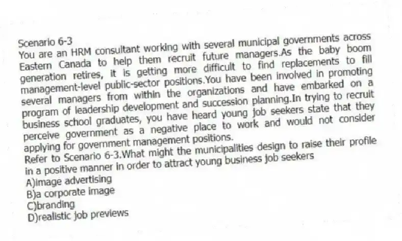 Scenario 6-3
You are an HRM consultant working with several municipal governments across Eastern Canada to help them recruit future managers.As the baby boom generation retires, it is getting more difficult to find replacements to fill management-level public-sector positions.You have been involved in promoting several managers from within the organizations and have embarked on a program of leadership development and succession planning.In trying to recruit business school graduates, you have heard young job seekers state that they perceive government as a negative place to work and would not consider applying for government management positions.
-Refer to Scenario 6-3.What might the municipalities design to raise their profile in a positive manner in order to attract young business job seekers
A)image advertising
B)a corporate image
C)branding
D)realistic job previews