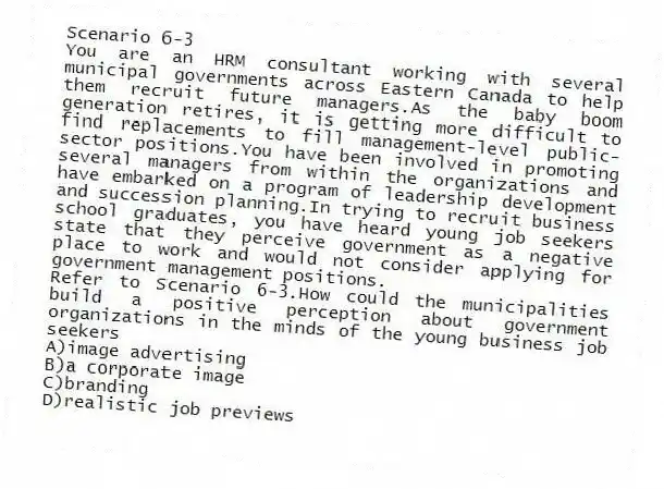 Scenario 6-3
You are an HRM consultant working with several municipal governments across Eastern Canada to help them recruit future managers.As the baby boom generation retires, it is getting more difficult to find replacements to fill management-level public-sector positions.You have been involved in promoting several managers from within the organizations and have embarked on a program of leadership development and succession planning.In trying to recruit business school graduates, you have heard young job seekers state that they perceive government as a negative place to work and would not consider applying for government management positions.
-Refer to Scenario 6-3.How could the municipalities build a positive perception about government organizations in the minds of the young business job seekers
A)image advertising
B)a corporate image
C)branding
D)realistic job previews