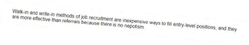 Walk-in and write-in methods of job recruitment are inexpensive ways to fill entry-level positions, and they are more effective than referrals because there is no nepotism.