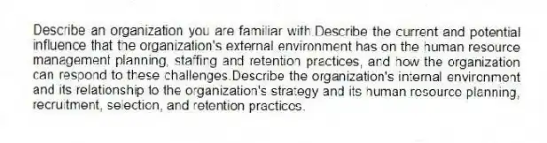 Describe an organization you are familiar with.Describe the current and potential influence that the organization's external environment has on the human resource management planning, staffing and retention practices, and how the organization can respond to these challenges.Describe the organization's internal environment and its relationship to the organization's strategy and its human resource planning, recruitment, selection, and retention practices.