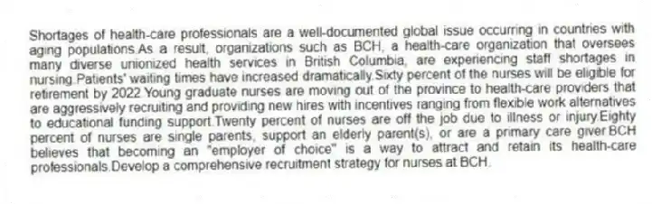 Shortages of health-care professionals are a well-documented global issue occurring in countries with aging populations.As a result, organizations such as BCH, a health-care organization that oversees many diverse unionized health services in British Columbia, are experiencing staff shortages in nursing.Patients' waiting times have increased dramatically.Sixty percent of the nurses will be eligible for retirement by 2022.Young graduate nurses are moving out of the province to health-care providers that are aggressively recruiting and providing new hires with incentives ranging from flexible work alternatives to educational funding support.Twenty percent of nurses are off the job due to illness or injury.Eighty percent of nurses are single parents, support an elderly parent(s), or are a primary care giver.BCH believes that becoming an "employer of choice" is a way to attract and retain its health-care professionals.Develop a comprehensive recruitment strategy for nurses at BCH.