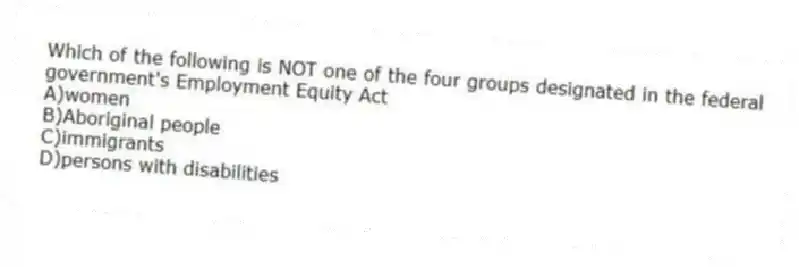 Which of the following is NOT one of the four groups designated in the federal government's Employment Equity Act
A)women
B)Aboriginal people
C)immigrants
D)persons with disabilities