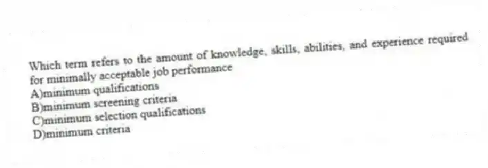 Which term refers to the amount of knowledge, skills, abilities, and experience required for minimally acceptable job performance
A)minimum qualifications
B)minimum screening criteria
C)minimum selection qualifications
D)minimum criteria