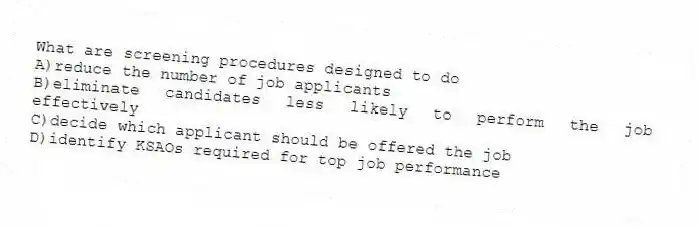 What are screening procedures designed to do
A)reduce the number of job applicants
B)eliminate candidates less likely to perform the job effectively
C)decide which applicant should be offered the job
D)identify KSAOs required for top job performance