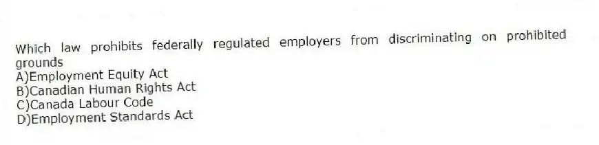 Which law prohibits federally regulated employers from discriminating on prohibited grounds
A)Employment Equity Act
B)Canadian Human Rights Act
C)Canada Labour Code
D)Employment Standards Act
