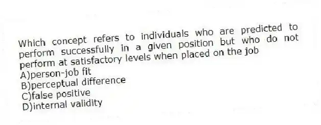 Which concept refers to individuals who are predicted to perform successfully in a given position but who do not perform at satisfactory levels when placed on the job
A)person-job fit
B)perceptual difference
C)false positive
D)internal validity