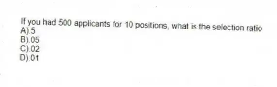 If you had 500 applicants for 10 positions, what is the selection ratio
A).5
B).05
C).02
D).01