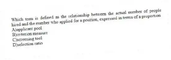 Which term is defined as the relationship between the actual number of people hired and the number who applied for a position, expressed in terms of a proportion
A)applicant pool
B)criterion measure
C)screening tool
D)selection ratio