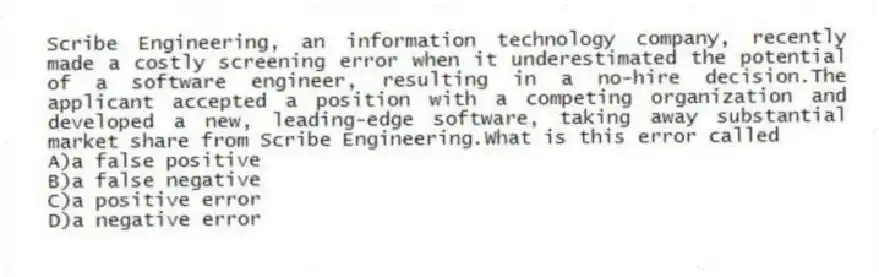 Scribe Engineering, an information technology company, recently made a costly screening error when it underestimated the potential of a software engineer, resulting in a no-hire decision.The applicant accepted a position with a competing organization and developed a new, leading-edge software, taking away substantial market share from Scribe Engineering.What is this error called
A)a false positive
B)a false negative
C)a positive error
D)a negative error