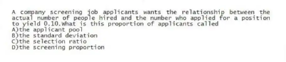 A company screening job applicants wants the relationship between the actual number of people hired and the number who applied for a position to yield 0.10.What is this proportion of applicants called
A)the applicant pool
B)the standard deviation
C)the selection ratio
D)the screening proportion