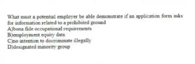 What must a potential employer be able demonstrate if an application form asks for information related to a prohibited ground
A)bona fide occupational requirements
B)employment equity data
C)no intention to discriminate illegally
D)designated minority group