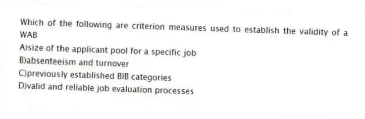 Which of the following are criterion measures used to establish the validity of a WAB
A)size of the applicant pool for a specific job
B)absenteeism and turnover
C)previously established BIB categories
D)valid and reliable job evaluation processes