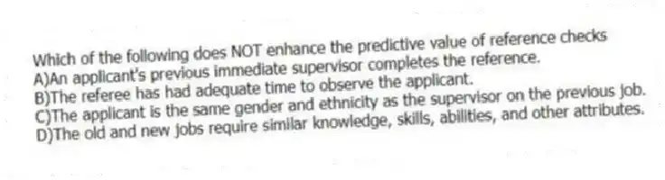 Which of the following does NOT enhance the predictive value of reference checks
A)An applicant's previous immediate supervisor completes the reference.
B)The referee has had adequate time to observe the applicant.
C)The applicant is the same gender and ethnicity as the supervisor on the previous job.
D)The old and new jobs require similar knowledge, skills, abilities, and other attributes.