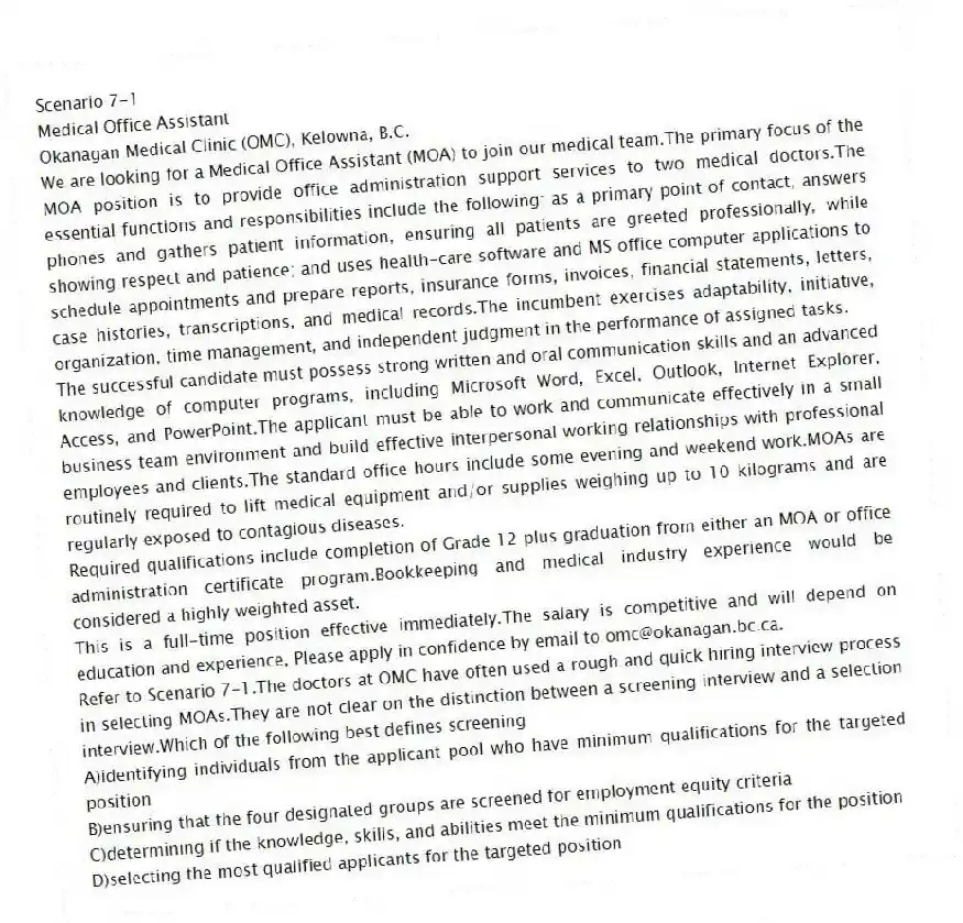 Scenario 7-1
Medical Office Assistant
Okanagan Medical Clinic (OMC), Kelowna, B.C.
We are looking for a Medical Office Assistant (MOA) to join our medical team.The primary focus of the MOA position is to provide office administration support services to two medical doctors.The essential functions and responsibilities include the following: as a primary point of contact, answers phones and gathers patient information, ensuring all patients are greeted professionally, while showing respect and patience; and uses health-care software and MS office computer applications to schedule appointments and prepare reports, insurance forms, invoices, financial statements, letters, case histories, transcriptions, and medical records.The incumbent exercises adaptability, initiative, organization, time management, and independent judgment in the performance of assigned tasks.
The successful candidate must possess strong written and oral communication skills and an advanced knowledge of computer programs, including Microsoft Word, Excel, Outlook, Internet Explorer, Access, and PowerPoint.The applicant must be able to work and communicate effectively in a small business team environment and build effective interpersonal working relationships with professional employees and clients.The standard office hours include some evening and weekend work.MOAs are routinely required to lift medical equipment and/or supplies weighing up to 10 kilograms and are regularly exposed to contagious diseases.
Required qualifications include completion of Grade 12 plus graduation from either an MOA or office administration certificate program.Bookkeeping and medical industry experience would be considered a highly weighted asset.
This is a full-time position effective immediately.The salary is competitive and will depend on education and experience, Please apply in confidence by email to omc@okanagan.bc.ca.
-Refer to Scenario 7-1.The doctors at OMC have often used a rough and quick hiring interview process in selecting MOAs.They are not clear on the distinction between a screening interview and a selection interview.Which of the following best defines screening
A)identifying individuals from the applicant pool who have minimum qualifications for the targeted position
B)ensuring that the four designated groups are screened for employment equity criteria
C)determining if the knowledge, skills, and abilities meet the minimum qualifications for the position
D)selecting the most qualified applicants for the targeted position