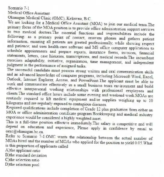 Scenario 7-1
Medical Office Assistant
Okanagan Medical Clinic (OMC), Kelowna, B.C.
We are looking for a Medical Office Assistant (MOA) to join our medical team.The primary focus of the MOA position is to provide office administration support services to two medical doctors.The essential functions and responsibilities include the following: as a primary point of contact, answers phones and gathers patient information, ensuring all patients are greeted professionally, while showing respect and patience; and uses health-care software and MS office computer applications to schedule appointments and prepare reports, insurance forms, invoices, financial statements, letters, case histories, transcriptions, and medical records.The incumbent exercises adaptability, initiative, organization, time management, and independent judgment in the performance of assigned tasks.
The successful candidate must possess strong written and oral communication skills and an advanced knowledge of computer programs, including Microsoft Word, Excel, Outlook, Internet Explorer, Access, and PowerPoint.The applicant must be able to work and communicate effectively in a small business team environment and build effective interpersonal working relationships with professional employees and clients.The standard office hours include some evening and weekend work.MOAs are routinely required to lift medical equipment and/or supplies weighing up to 10 kilograms and are regularly exposed to contagious diseases.
Required qualifications include completion of Grade 12 plus graduation from either an MOA or office administration certificate program.Bookkeeping and medical industry experience would be considered a highly weighted asset.
This is a full-time position effective immediately.The salary is competitive and will depend on education and experience, Please apply in confidence by email to omc@okanagan.bc.ca.
-Refer to Scenario 7-1.OMC wants the relationship between the actual number of MOAs hired and the number of MOAs who applied for the position to yield 0.05.What is this proportion of applicants called
A)the applicant ratio
B)the standard deviation
C)the selection ratio
D)the selection pool