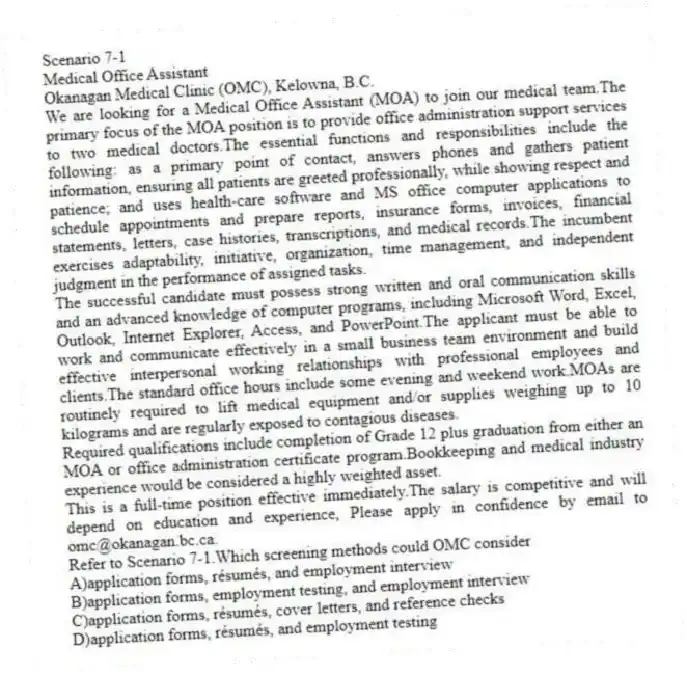 Scenario 7-1
Medical Office Assistant
Okanagan Medical Clinic (OMC), Kelowna, B.C.
We are looking for a Medical Office Assistant (MOA) to join our medical team.The primary focus of the MOA position is to provide office administration support services to two medical doctors.The essential functions and responsibilities include the following: as a primary point of contact, answers phones and gathers patient information, ensuring all patients are greeted professionally, while showing respect and patience; and uses health-care software and MS office computer applications to schedule appointments and prepare reports, insurance forms, invoices, financial statements, letters, case histories, transcriptions, and medical records.The incumbent exercises adaptability, initiative, organization, time management, and independent judgment in the performance of assigned tasks.
The successful candidate must possess strong written and oral communication skills and an advanced knowledge of computer programs, including Microsoft Word, Excel, Outlook, Internet Explorer, Access, and PowerPoint.The applicant must be able to work and communicate effectively in a small business team environment and build effective interpersonal working relationships with professional employees and clients.The standard office hours include some evening and weekend work.MOAs are routinely required to lift medical equipment and/or supplies weighing up to 10 kilograms and are regularly exposed to contagious diseases.
Required qualifications include completion of Grade 12 plus graduation from either an MOA or office administration certificate program.Bookkeeping and medical industry experience would be considered a highly weighted asset.
This is a full-time position effective immediately.The salary is competitive and will depend on education and experience, Please apply in confidence by email to omc@okanagan.bc.ca.
-Refer to Scenario 7-1.Which screening methods could OMC consider
A)application forms, résumés, and employment interview
B)application forms, employment testing, and employment interview
C)application forms, résumés, cover letters, and reference checks
D)application forms, résumés, and employment testing