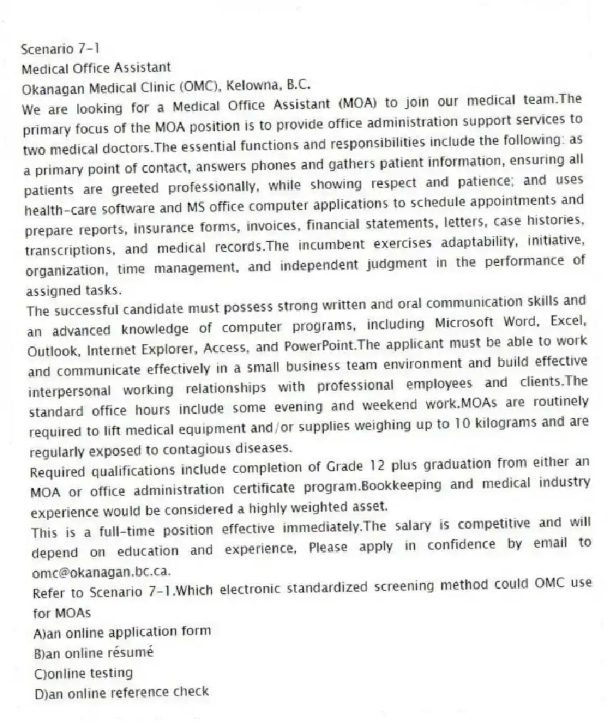 Scenario 7-1
Medical Office Assistant
Okanagan Medical Clinic (OMC), Kelowna, B.C.
We are looking for a Medical Office Assistant (MOA) to join our medical team.The primary focus of the MOA position is to provide office administration support services to two medical doctors.The essential functions and responsibilities include the following: as a primary point of contact, answers phones and gathers patient information, ensuring all patients are greeted professionally, while showing respect and patience; and uses health-care software and MS office computer applications to schedule appointments and prepare reports, insurance forms, invoices, financial statements, letters, case histories, transcriptions, and medical records.The incumbent exercises adaptability, initiative, organization, time management, and independent judgment in the performance of assigned tasks.
The successful candidate must possess strong written and oral communication skills and an advanced knowledge of computer programs, including Microsoft Word, Excel, Outlook, Internet Explorer, Access, and PowerPoint.The applicant must be able to work and communicate effectively in a small business team environment and build effective interpersonal working relationships with professional employees and clients.The standard office hours include some evening and weekend work.MOAs are routinely required to lift medical equipment and/or supplies weighing up to 10 kilograms and are regularly exposed to contagious diseases.
Required qualifications include completion of Grade 12 plus graduation from either an MOA or office administration certificate program.Bookkeeping and medical industry experience would be considered a highly weighted asset.
This is a full-time position effective immediately.The salary is competitive and will depend on education and experience, Please apply in confidence by email to omc@okanagan.bc.ca.
-Refer to Scenario 7-1.Which electronic standardized screening method could OMC use for MOAs
A)an online application form
B)an online résumé
C)online testing
D)an online reference check