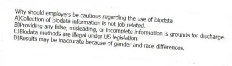 Why should employers be cautious regarding the use of biodata
A)Collection of biodata information is not job related.
B)Providing any false, misleading, or incomplete information is grounds for discharge.
C)Biodata methods are illegal under US legislation.
D)Results may be inaccurate because of gender and race differences.