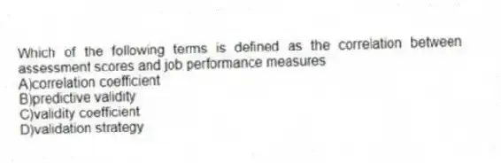 Which of the following terms is defined as the correlation between assessment scores and job performance measures
A)correlation coefficient
B)predictive validity
C)validity coefficient
D)validation strategy