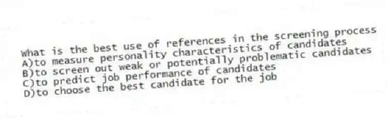 What is the best use of references in the screening process
A)to measure personality characteristics of candidates
B)to screen out weak or potentially problematic candidates
C)to predict job performance of candidates
D)to choose the best candidate for the job