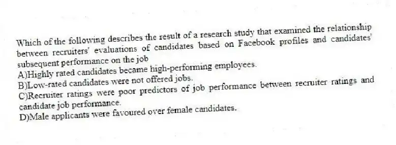 Which of the following describes the result of a research study that examined the relationship between recruiters' evaluations of candidates based on Facebook profiles and candidates' subsequent performance on the job
A)Highly rated candidates became high-performing employees.
B)Low-rated candidates were not offered jobs.
C)Recruiter ratings were poor predictors of job performance between recruiter ratings and candidate job performance.
D)Male applicants were favoured over female candidates.
