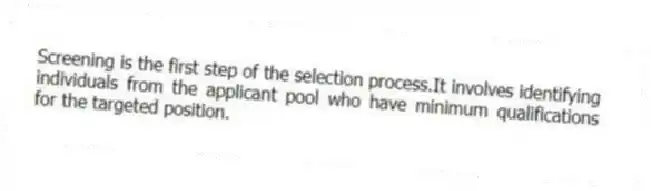 Screening is the first step of the selection process.It involves identifying individuals from the applicant pool who have minimum qualifications for the targeted position.