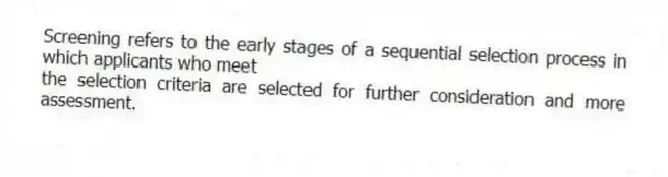 Screening refers to the early stages of a sequential selection process in which applicants who meet
the selection criteria are selected for further consideration and more assessment.