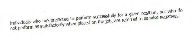 Individuals who are predicted to perform successfully for a given position, but who do not perform as satisfactorily when placed on the job, are referred to as false negatives.