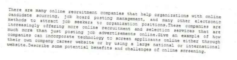 There are many online recruitment companies that help organizations with online candidate sourcing, job board posting management, and many other electronic methods to attract job seekers to organization positions.These companies are increasingly offering more online recruitment and selection services that are much more than just posting job advertisements online.Give an example of how companies can incorporate technology to screen applicants online either through their own company career website or by using a large national or international website.Describe some potential benefits and challenges of online screening.