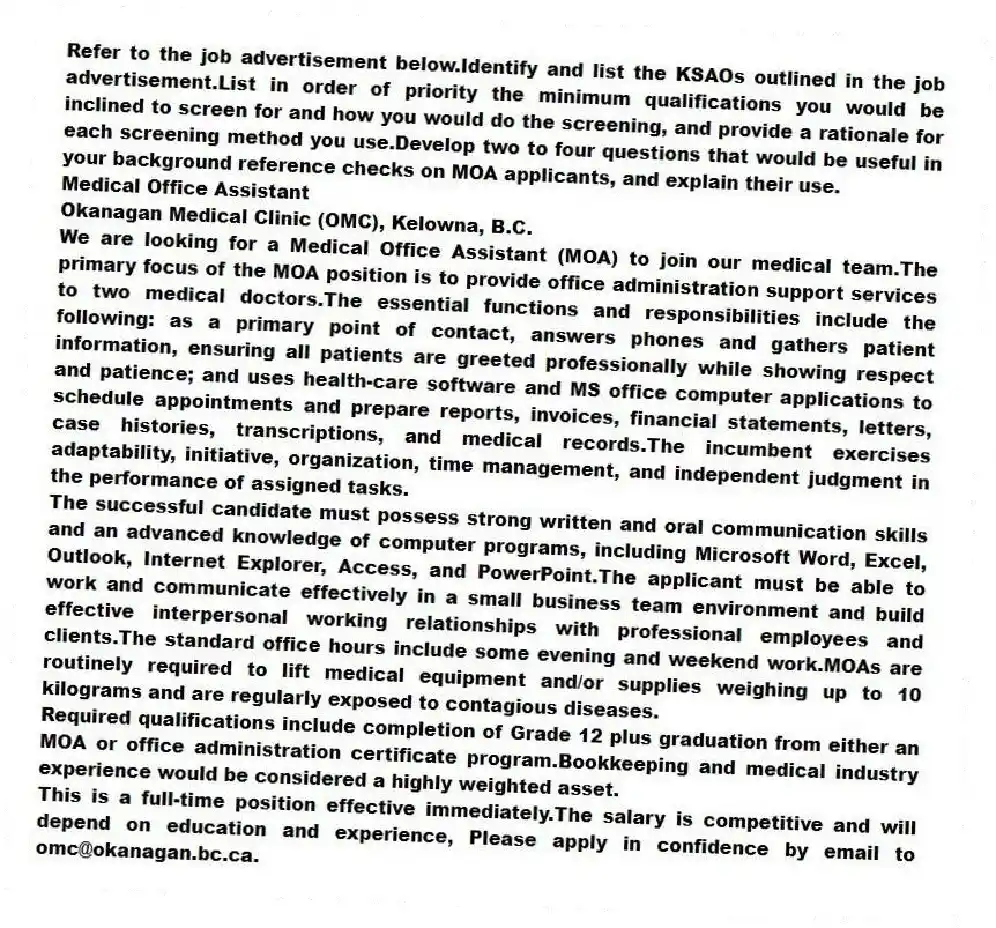 Refer to the job advertisement below.Identify and list the KSAOs outlined in the job advertisement.List in order of priority the minimum qualifications you would be inclined to screen for and how you would do the screening, and provide a rationale for each screening method you use.Develop two to four questions that would be useful in your background reference checks on MOA applicants, and explain their use.
Medical Office Assistant
Okanagan Medical Clinic (OMC), Kelowna, B.C.
We are looking for a Medical Office Assistant (MOA) to join our medical team.The primary focus of the MOA position is to provide office administration support services to two medical doctors.The essential functions and responsibilities include the following: as a primary point of contact, answers phones and gathers patient information, ensuring all patients are greeted professionally while showing respect and patience; and uses health-care software and MS office computer applications to schedule appointments and prepare reports, invoices, financial statements, letters, case histories, transcriptions, and medical records.The incumbent exercises adaptability, initiative, organization, time management, and independent judgment in the performance of assigned tasks.
The successful candidate must possess strong written and oral communication skills and an advanced knowledge of computer programs, including Microsoft Word, Excel, Outlook, Internet Explorer, Access, and PowerPoint.The applicant must be able to work and communicate effectively in a small business team environment and build effective interpersonal working relationships with professional employees and clients.The standard office hours include some evening and weekend work.MOAs are routinely required to lift medical equipment and/or supplies weighing up to 10 kilograms and are regularly exposed to contagious diseases.
Required qualifications include completion of Grade 12 plus graduation from either an MOA or office administration certificate program.Bookkeeping and medical industry experience would be considered a highly weighted asset.
This is a full-time position effective immediately.The salary is competitive and will depend on education and experience, Please apply in confidence by email to omc@okanagan.bc.ca.