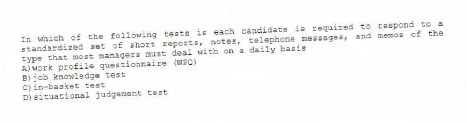 In which of the following tests is each candidate is required to respond to a standardized set of short reports, notes, telephone messages, and memos of the type that most managers must deal with on a daily basis
A)work profile questionnaire (WPQ)
B)job knowledge test
C)in-basket test
D)situational judgement test