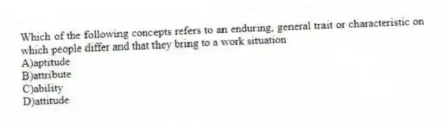 Which of the following concepts refers to an enduring, general trait or characteristic on which people differ and that they bring to a work situation
A)aptitude
B)attribute
C)ability
D)attitude