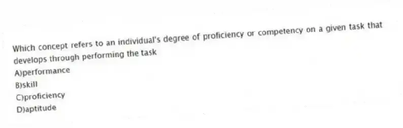 Which concept refers to an individual's degree of proficiency or competency on a given task that develops through performing the task
A)performance
B)skill
C)proficiency
D)aptitude