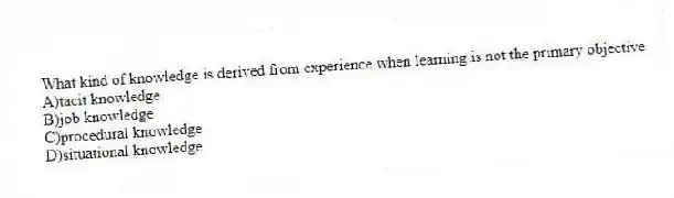 What kind of knowledge is derived from experience when learning is not the primary objective
A)tacit knowledge
B)job knowledge
C)procedural knowledge
D)situational knowledge