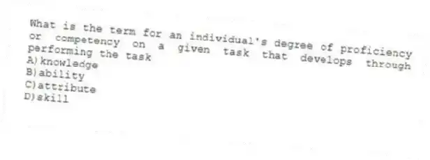 What is the term for an individual's degree of proficiency or competency on a given task that develops through performing the task
A)knowledge
B)ability
C)attribute
D)skill