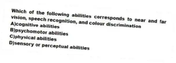 Which of the following abilities corresponds to near and far vision, speech recognition, and colour discrimination
A)cognitive abilities
B)psychomotor abilities
C)physical abilities
D)sensory or perceptual abilities