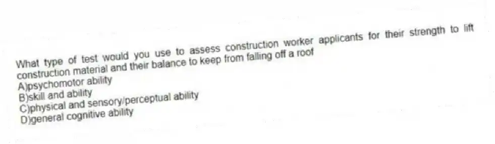 What type of test would you use to assess construction worker applicants for their strength to lift construction material and their balance to keep from falling off a roof
A)psychomotor ability
B)skill and ability
C)physical and sensory/perceptual ability
D)general cognitive ability