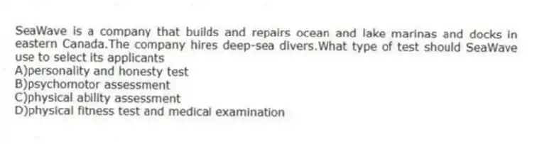 SeaWave is a company that builds and repairs ocean and lake marinas and docks in eastern Canada.The company hires deep-sea divers.What type of test should SeaWave use to select its applicants
A)personality and honesty test
B)psychomotor assessment
C)physical ability assessment
D)physical fitness test and medical examination