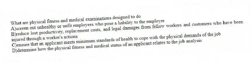 What are physical fitness and medical examinations designed to do
A)screen out unhealthy or unfit employees who pose a liability to the employer
B)reduce lost productivity, replacement costs, and legal damages from fellow workers and customers who have been injured through a worker's actions
C)ensure that an applicant meets minimum standards of health to cope with the physical demands of the job
D)determine how the physical fitness and medical status of an applicant relates to the job analysis